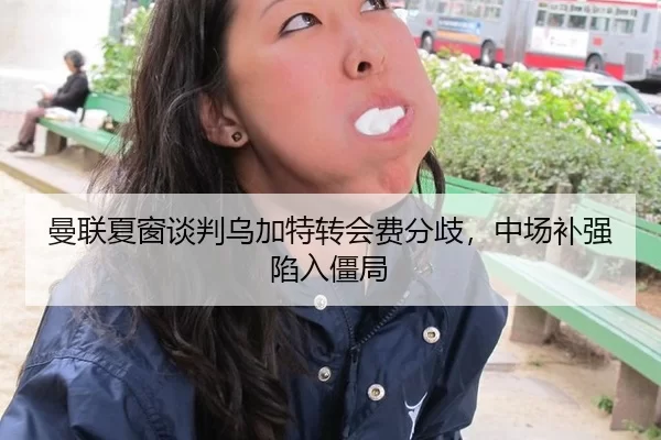 曼联夏窗谈判乌加特转会费分歧，中场补强陷入僵局