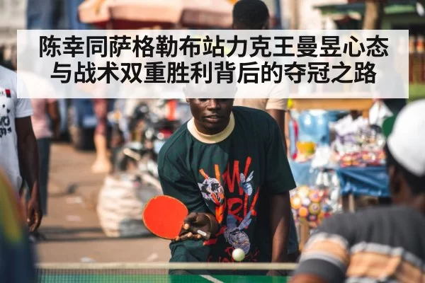 陈幸同萨格勒布站力克王曼昱心态与战术双重胜利背后的夺冠之路