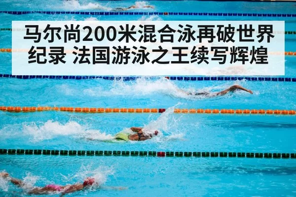 马尔尚200米混合泳再破世界纪录 法国游泳之王续写辉煌