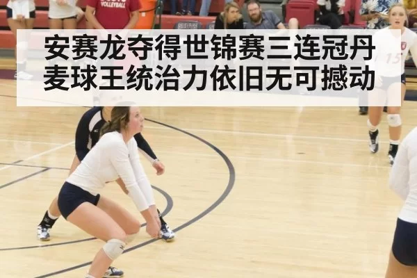 安赛龙夺得世锦赛三连冠丹麦球王统治力依旧无可撼动