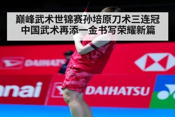 巅峰武术世锦赛孙培原刀术三连冠中国武术再添一金书写荣耀新篇