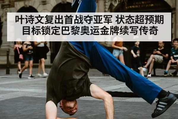 叶诗文复出首战夺亚军 状态超预期目标锁定巴黎奥运金牌续写传奇